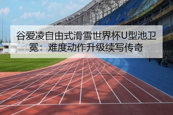 谷爱凌自由式滑雪世界杯U型池卫冕：难度动作升级续写传奇