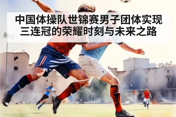 中国体操队世锦赛男子团体实现三连冠的荣耀时刻与未来之路